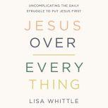 Jesus Over Everything Uncomplicating the Daily Struggle to Put Jesus First, Lisa Whittle