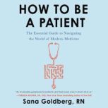 How to Be a Patient The Essential Guide to Navigating the World of Modern Medicine, Sana Goldberg