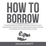 How to Borrow: The Comprehensive Guide on Finances and Loans, Learn Everything You Need to Know about Student Loans and Loan Consolidations to Finally Get Out of Debt, Dylan Everitt