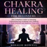 Chakra Healing For Beginners The Complete Guide to Opening, Unblocking and Awaking Your Chakras to Heal Yourself and Improve Your Life, Rosalie Rowell