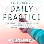 The Power of Daily Practice How Creative and Performing Artists (and Everyone Else) Can Finally Meet Their Goals, PhD Maisel