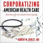 Corporatizing American Health Care How We Lost Our Health Care System, Robert W. Derlet