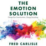 The Emotion Solution Change Your Consciousness, Change Everything, Fred Carlisle