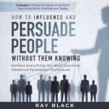 How to Influence and Persuade People Without them Knowing Achieve Everything You Want Learning Advanced Persuasion Techniques. Includes 9 Powerful Ways to Enforce Your Emotional Intelligence Today, Ray Black