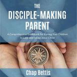 The Disciple-Making Parent A Comprehensive Guidebook for Raising Your Children to Love and Follow Jesus Christ, Chap Bettis