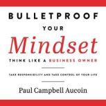 Bulletproof Your Mindset. Think Like a Business Owner. Take Reponsibility and Take Control of Your Life., Paul Campbell Aucoin