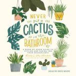 Never Put a Cactus in the Bathroom A Room-by-Room Guide to Styling and Caring for Your Houseplants, Emily L. Hay Hinsdale