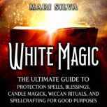 White Magic: The Ultimate Guide to Protection Spells, Blessings, Candle Magick, Wiccan Rituals, and Spellcrafting for Good Purposes, Mari Silva