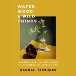 Water, Wood, and Wild Things Learning Craft and Cultivation in a Japanese Mountain Town, Hannah Kirshner