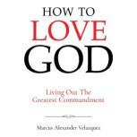 How To Love God Living Out The Great..., Marcus Alexander Velazquez