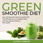 Green Smoothie Diet Learn All About the Green Smoothie Diet That Will Help You Lose Weight, Detox and Gain Energy to Restore Your Health, Alfred London