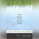 Things Might Go Terribly, Horribly Wrong A Guide to Life Liberated From Anxiety, Kelly G. Wilson, PhD