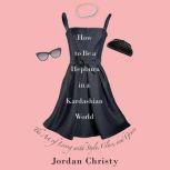 How to Be a Hepburn in a Kardashian World The Art of Living with Style, Class, and Grace, Jordan Christy