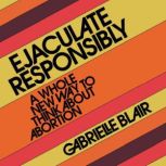 Ejaculate Responsibly A Whole New Way to Think About Abortion, Gabrielle Stanley Blair