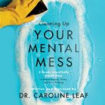 Cleaning Up Your Mental Mess 5 Simple, Scientifically Proven Steps to Reduce Anxiety, Stress, and Toxic Thinking, Caroline Leaf