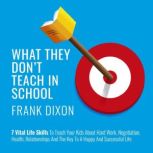 What They Don't Teach in School 7 Vital Life Skills to Teach Your Kids About Hard Work, Negotiation, Health, Relationships, and the Key to a Happy and Successful Life, Frank Dixon