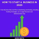 How to Start a  Business in 2020: From Business Idea and Plan to Marketing and Scaling. Including Funding Strategies, LLC & Legal Structure and Administration Tips, John Smith