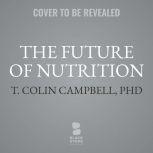 The Future of Nutrition An Insider’s Look at the Science, Why We Keep Getting It Wrong, and How to Start Getting It Right, T. Colin Campbell