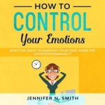 How to Control your Emotions:  Effective Ways To Maintain Your Cool When The Situation Demands It, Jennifer N. Smith