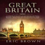 Great Britain: A Concise Overview of The History of Great Britain  Including the English History, Irish History, Welsh History and Scottish History, Eric Brown