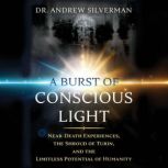 A Burst of Conscious Light Near-Death Experiences, the Shroud of Turin, and the Limitless Potential of Humanity, Andrew Silverman