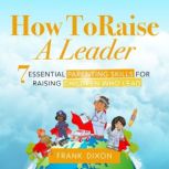 How To Raise A Leader 7 Essential Parenting Skills For Raising Children Who Lead, Frank Dixon