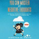 You Can Master Your Negative Thoughts: Get Rid of All the Negative Thoughts that Hold You Back, and Learn to Control them, Jennifer N. Smith