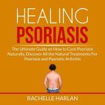 Healing Psoriasis: The Ultimate Guide on How to Cure Psoriasis Naturally, Discover All the Natural Treatments For Psoriasis and Psoriatic Arthritis, Rachelle Harlan