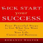 Kick Start Your Success Four Powerful Steps to Get What You Want Out of Your Life, Career, and Business, Romanus Wolter