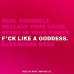 F*ck Like a Goddess Heal Yourself. Reclaim Your Voice. Stand in Your Power., Alexandra Roxo