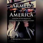Armed in America A History of Gun Rights from Colonial Militias to Concealed Carry, Patrick J. Charles