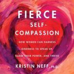Fierce Self-Compassion How Women Can Harness Kindness to Speak Up, Claim Their Power, and Thrive, Kristin Neff