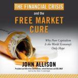 The Financial Crisis and the Free Market Cure Why Pure Capitalism Is the World Economys Only Hope, John Allison