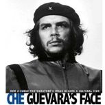 Che Guevara's Face How a Cuban Photographer's Image Became a Cultural Icon, Danielle Smith-Llera