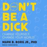 Don't Be A Dick Change Yourself, Change Your World, PhD Borg Jr.