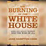 The Burning of the White House James and Dolley Madison and the War of 1812, Jane Hampton Cook