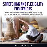 Stretching and Flexibility for Seniors The Essential Guide For Seniors on How to Stay Strong, Flexible and Stable and Reduce Pain Through Stretching, Mike Radcliffe
