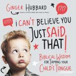 I Can't Believe You Just Said That! Biblical Wisdom for Taming Your Child's Tongue, Ginger Hubbard