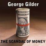 The Scandal of Money Why Wall Street Recovers but the Economy Never Does, George Gilder