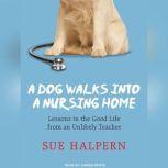 A Dog Walks into a Nursing Home Lessons in the Good Life from an Unlikely Teacher, Sue Halpern