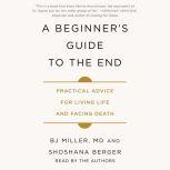 A Beginner's Guide to the End Practical Advice for Living Life and Facing Death, BJ Miller