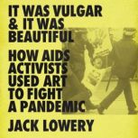 It Was Vulgar and It Was Beautiful How AIDS Activists Used Art to Fight a Pandemic, Jack Lowery