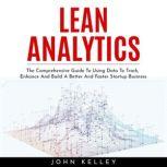 LEAN ANALYTICS : The Comprehensive Guide To Using Data To Track, Enhance And Build A Better And Faster Startup Business, John Kelley