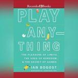 Play Anything The Pleasure of Limits, the Uses of Boredom, and the Secret of Games, Ian Bogost