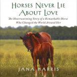 Horses Never Lie About Love The Heartwarming Story of a Remarkable Horse Who Changed the World Around Her, Jana Harris