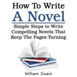 How To Write A Novel Simple Steps to Write Compelling Novels That Keep The Pages Turning, William Swain