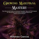 Growing Marijuana Mastery The Advanced Guide to Growing Cannabis: Tips and Techniques for Advanced Cultivation of Medical Marijuana Indoors and Outdoors, Alfonso Garcia