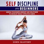 SELF-DISCIPLINE FOR BEGINNERS Mental Toughness Mindset and Willpower to Develop Highly Effective Habits, Programming Your Mind, Focussing To Achieve Your Goals, Mastering Yourself with No Excuses and Procrastination, John Mastery