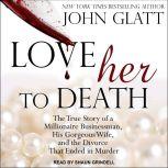Love Her to Death The True Story of a Millionaire Businessman, His Gorgeous Wife, and the Divorce That Ended in Murder, John Glatt