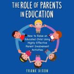 The Role of Parents in Education How to Raise an Educated Child Using Highly Effective Parent Involvement Activities, Frank Dixon